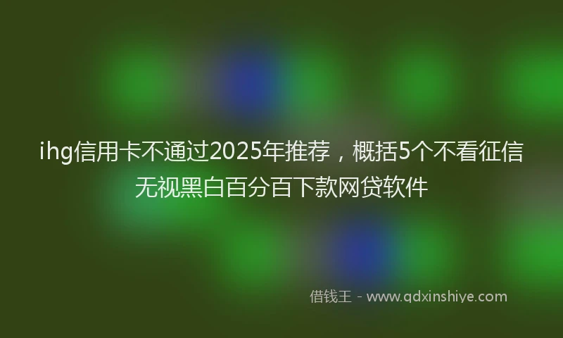 ihg信用卡不通过2025年推荐，概括5个不看征信无视黑白百分百下款网贷软件
