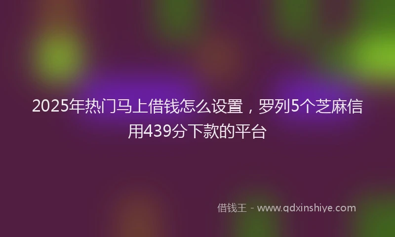2025年热门马上借钱怎么设置，罗列5个芝麻信用439分下款的平台