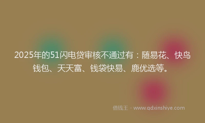 2025年的51闪电贷审核不通过有：随易花、快鸟钱包、天天富、钱袋快易、鹿优选等。