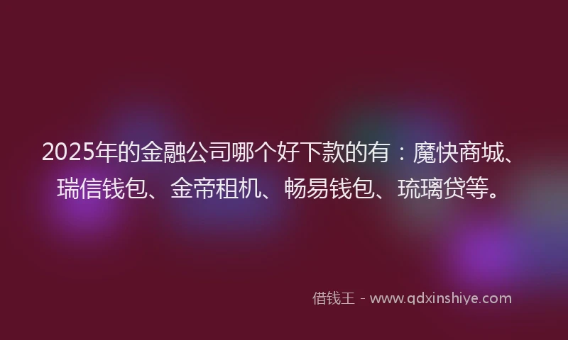 2025年的金融公司哪个好下款的有：魔快商城、瑞信钱包、金帝租机、畅易钱包、琉璃贷等。