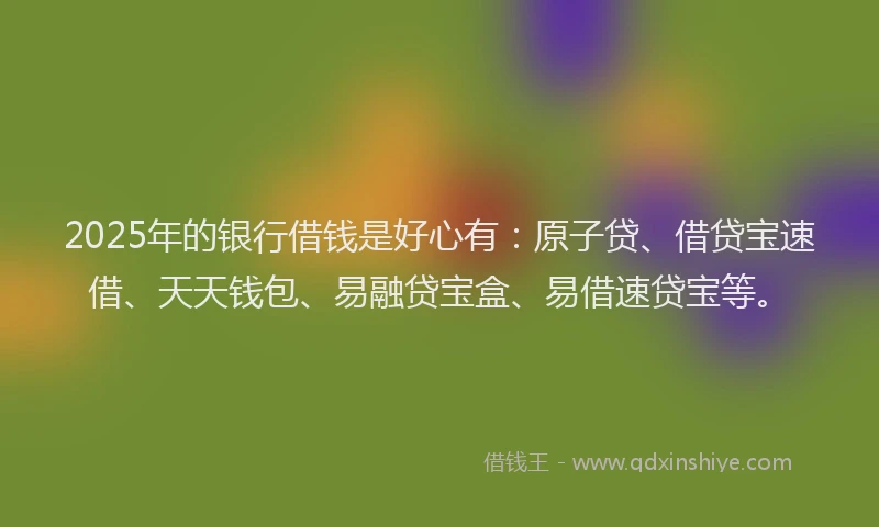 2025年的银行借钱是好心有：原子贷、借贷宝速借、天天钱包、易融贷宝盒、易借速贷宝等。