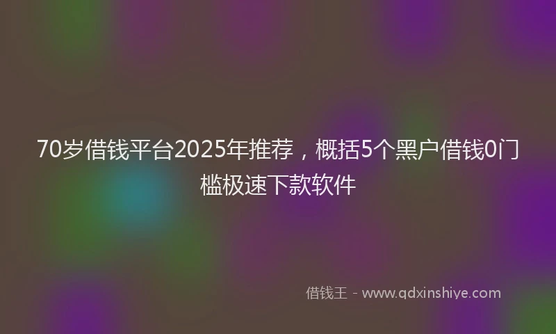 70岁借钱平台2025年推荐,概括5个黑户借钱0门槛极速下款软件