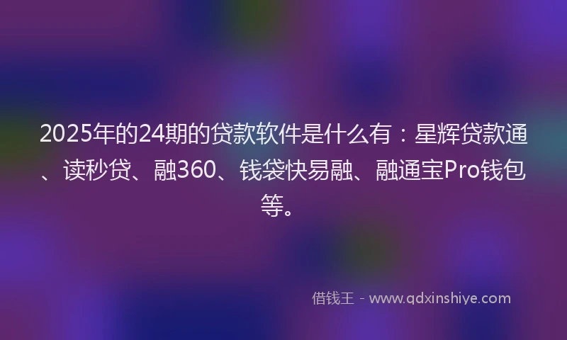 2025年的24期的贷款软件是什么有：星辉贷款通、读秒贷、融360、钱袋快易融、融通宝Pro钱包等。