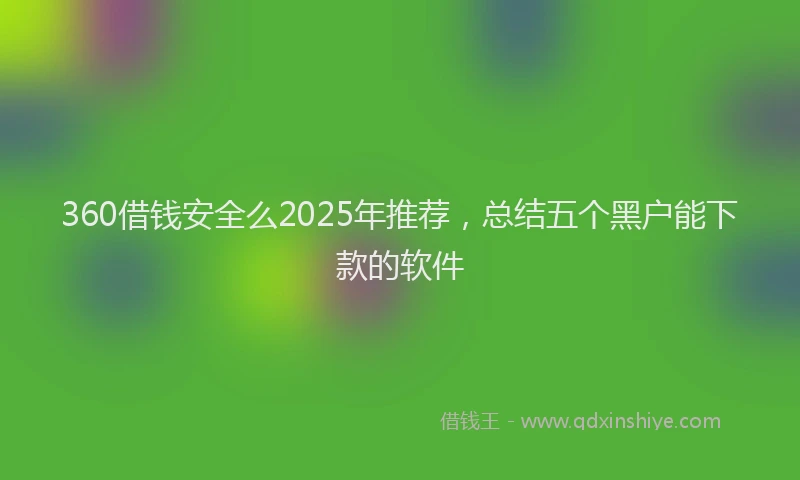 360借钱安全么2025年推荐，总结五个黑户能下款的软件