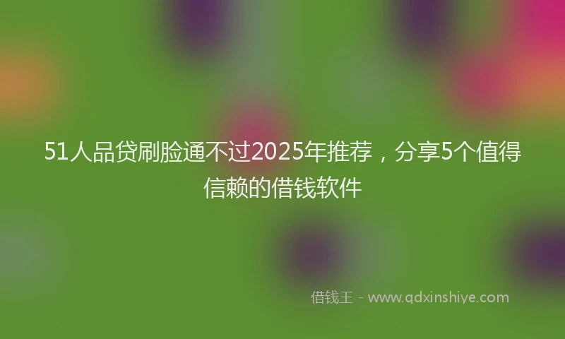 51人品贷刷脸通不过2025年推荐，分享5个值得信赖的借钱软件