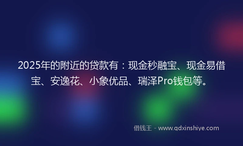 2025年的附近的贷款有:现金秒融宝、现金易借宝、安逸花、小象优品、瑞泽Pro钱包等。