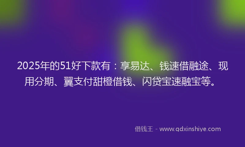 2025年的51好下款有：享易达、钱速借融途、现用分期、翼支付甜橙借钱、闪贷宝速融宝等。