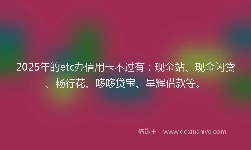 2025年的etc办信用卡不过有：现金站、现金闪贷、畅行花、哆哆贷宝、星辉借款等。
