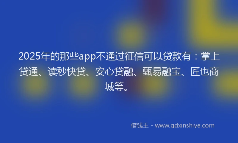 2025年的那些app不通过征信可以贷款有：掌上贷通、读秒快贷、安心贷融、甄易融宝、匠也商城等。