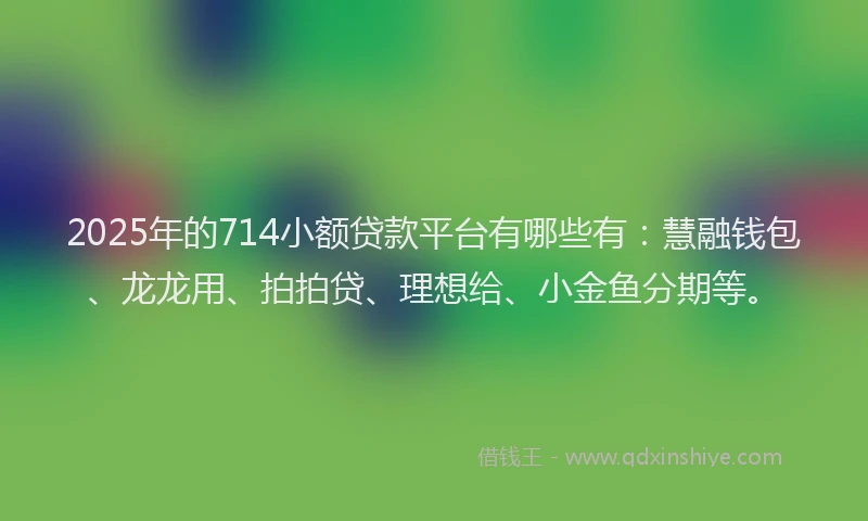 2025年的714小额贷款平台有哪些有：慧融钱包、龙龙用、拍拍贷、理想给、小金鱼分期等。