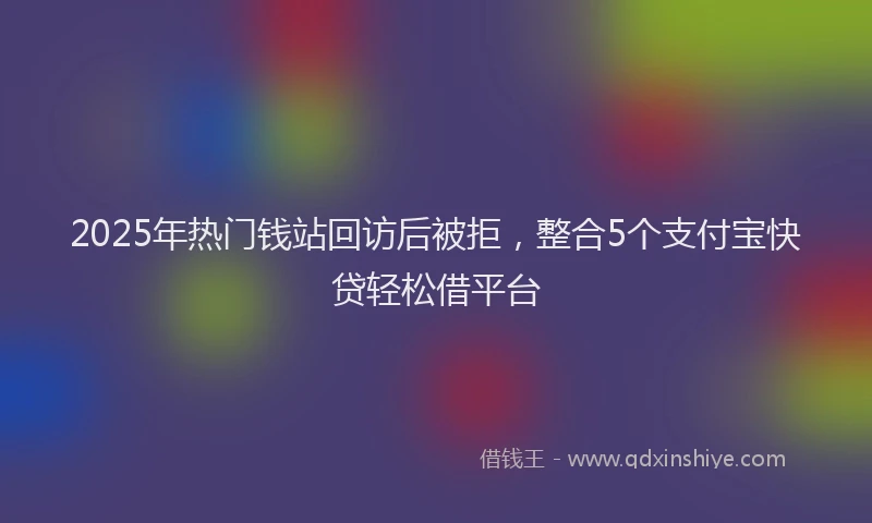 2025年热门钱站回访后被拒，整合5个支付宝快贷轻松借平台