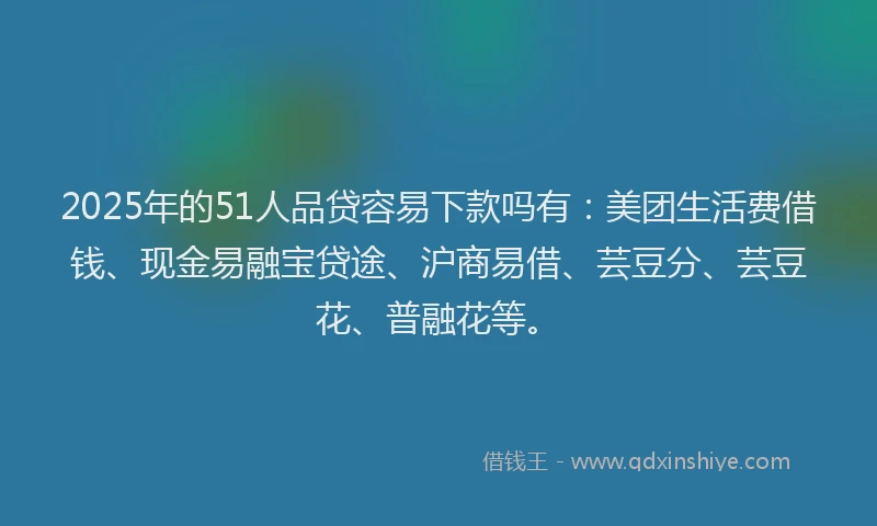 2025年的51人品贷容易下款吗有：美团生活费借钱、现金易融宝贷途、沪商易借、芸豆分、芸豆花、普融花等。