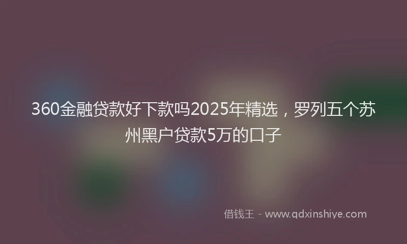 360金融贷款好下款吗2025年精选，罗列五个苏州黑户贷款5万的口子