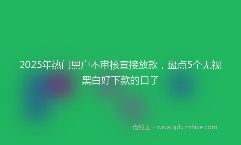 2025年热门黑户不审核直接放款,盘点5个无视黑白好下款的口子