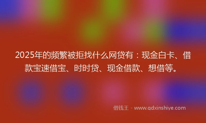 2025年的频繁被拒找什么网贷有:现金白卡、借款宝速借宝、时时贷、现金借款、想借等。