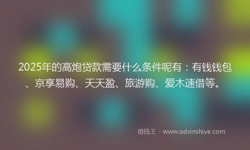 2025年的高炮贷款需要什么条件呢有：有钱钱包、京享易购、天天盈、旅游购、爱木速借等。