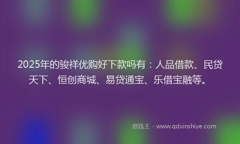 2025年的骏祥优购好下款吗有：人品借款、民贷天下、恒创商城、易贷通宝、乐借宝融等。