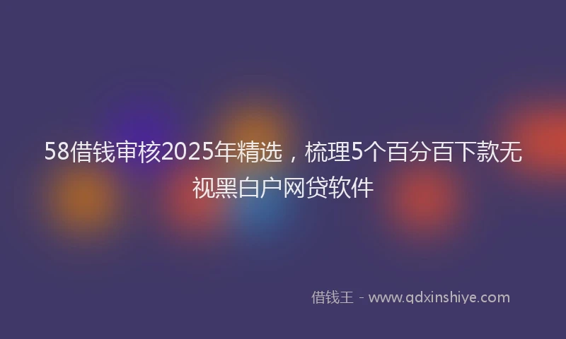 58借钱审核2025年精选，梳理5个百分百下款无视黑白户网贷软件