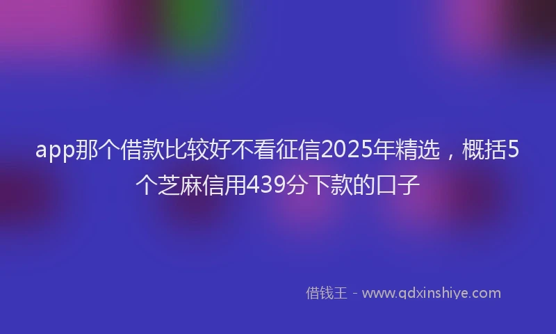 app那个借款比较好不看征信2025年精选，概括5个芝麻信用439分下款的口子