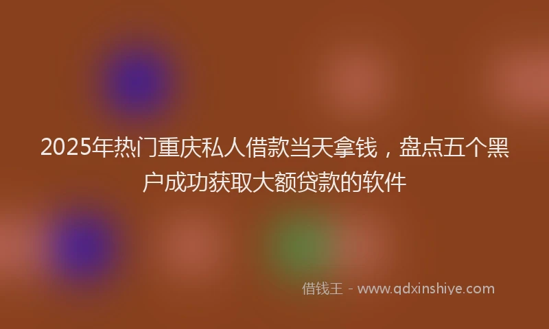 2025年热门重庆私人借款当天拿钱，盘点五个黑户成功获取大额贷款的软件
