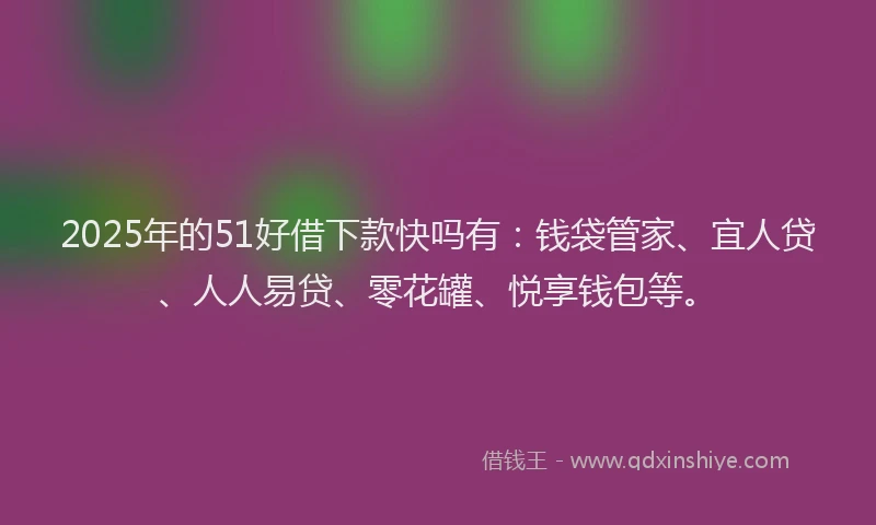 2025年的51好借下款快吗有：钱袋管家、宜人贷、人人易贷、零花罐、悦享钱包等。