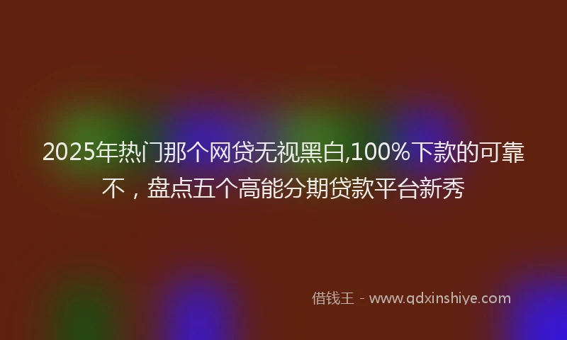 2025年热门那个网贷无视黑白,100%下款的可靠不，盘点五个高能分期贷款平台新秀