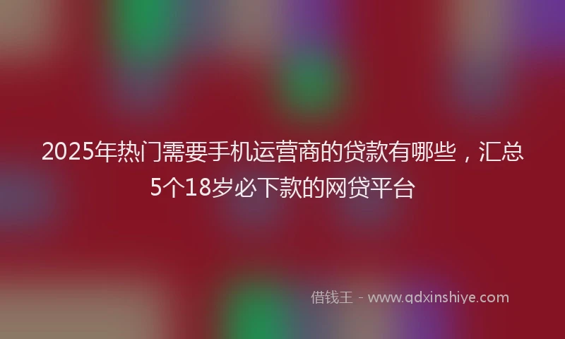 2025年热门需要手机运营商的贷款有哪些，汇总5个18岁必下款的网贷平台