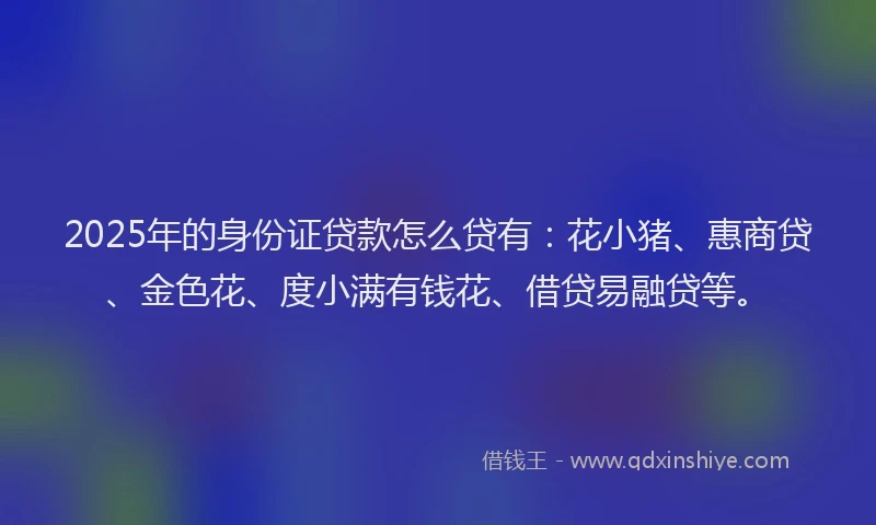 2025年的身份证贷款怎么贷有：花小猪、惠商贷、金色花、度小满有钱花、借贷易融贷等。