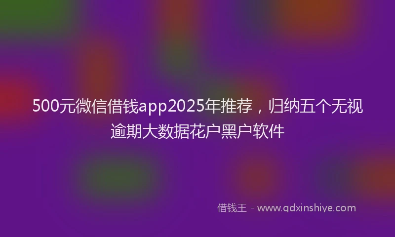 500元微信借钱app2025年推荐，归纳五个无视逾期大数据花户黑户软件