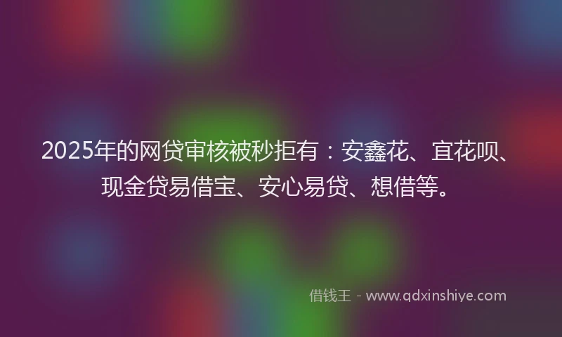 2025年的网贷审核被秒拒有：安鑫花、宜花呗、现金贷易借宝、安心易贷、想借等。