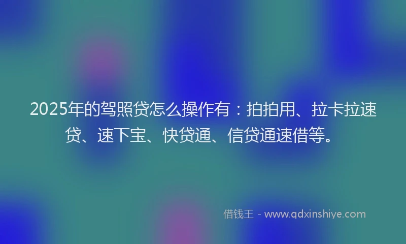 2025年的驾照贷怎么操作有：拍拍用、拉卡拉速贷、速下宝、快贷通、信贷通速借等。