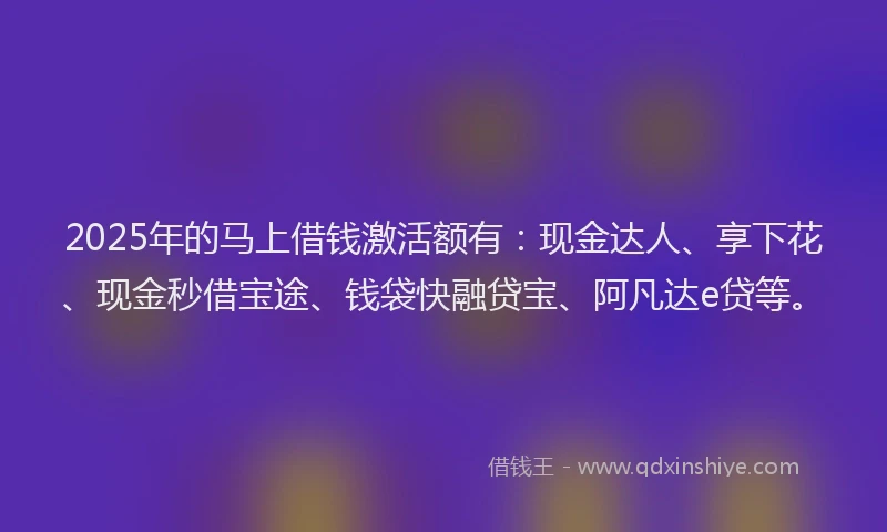 2025年的马上借钱激活额有:现金达人、享下花、现金秒借宝途、钱袋快融贷宝、阿凡达e贷等。