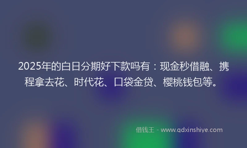2025年的白日分期好下款吗有：现金秒借融、携程拿去花、时代花、口袋金贷、樱桃钱包等。