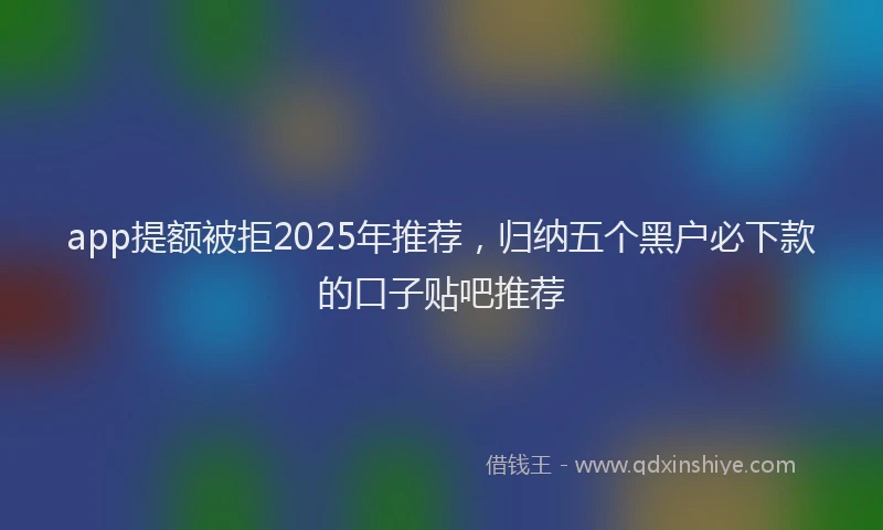 app提额被拒2025年推荐，归纳五个黑户必下款的口子贴吧推荐