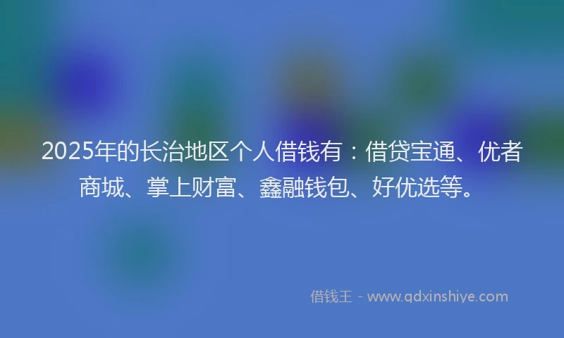 2025年的长治地区个人借钱有:借贷宝通、优者商城、掌上财富、鑫融钱包、好优选等。
