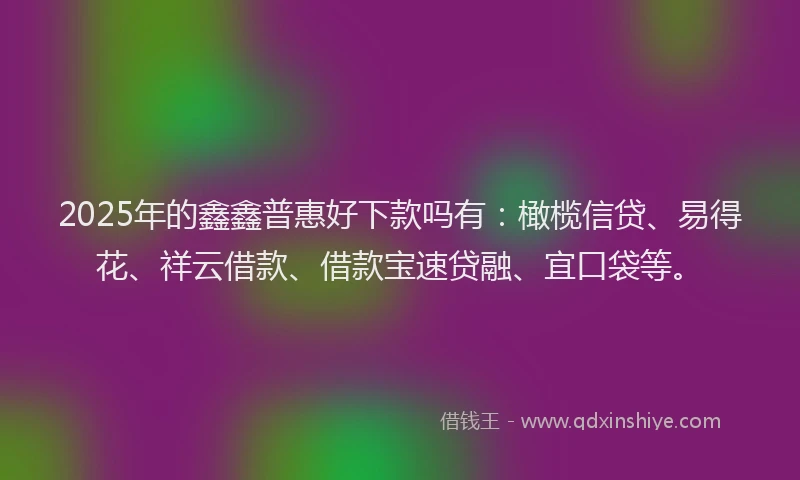 2025年的鑫鑫普惠好下款吗有：橄榄信贷、易得花、祥云借款、借款宝速贷融、宜口袋等。