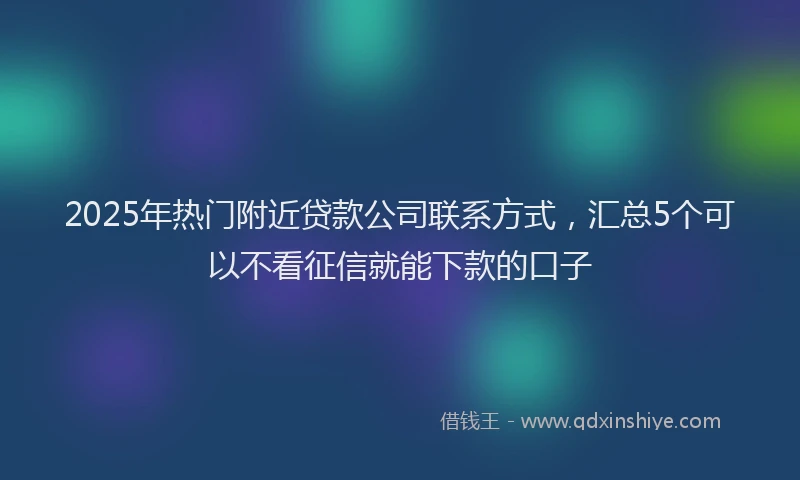 2025年热门附近贷款公司联系方式，汇总5个可以不看征信就能下款的口子