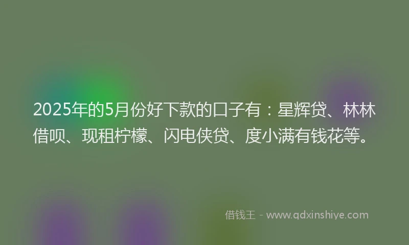 2025年的5月份好下款的口子有：星辉贷、林林借呗、现租柠檬、闪电侠贷、度小满有钱花等。
