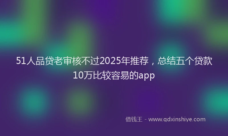 51人品贷老审核不过2025年推荐，总结五个贷款10万比较容易的app
