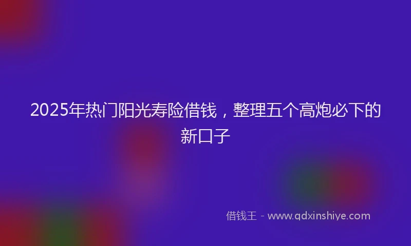2025年热门阳光寿险借钱，整理五个高炮必下的新口子