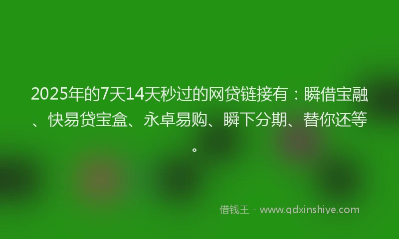 2025年的7天14天秒过的网贷链接有：瞬借宝融、快易贷宝盒、永卓易购、瞬下分期、替你还等。