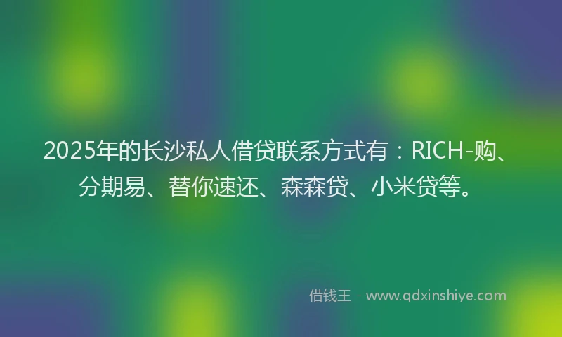 2025年的长沙私人借贷联系方式有:RICH-购、分期易、替你速还、森森贷、小米贷等。