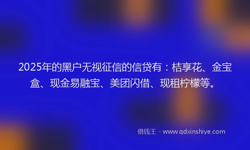 2025年的黑户无视征信的信贷有：桔享花、金宝盒、现金易融宝、美团闪借、现租柠檬等。