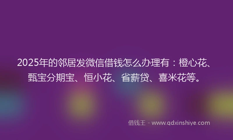 2025年的邻居发微信借钱怎么办理有：橙心花、甄宝分期宝、恒小花、省薪贷、喜米花等。