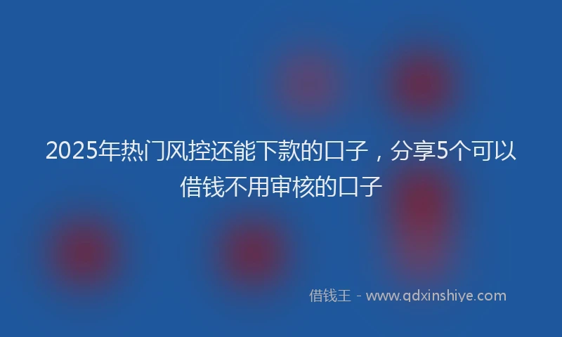 2025年热门风控还能下款的口子，分享5个可以借钱不用审核的口子
