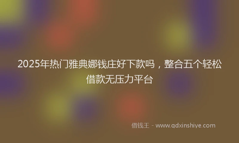 2025年热门雅典娜钱庄好下款吗，整合五个轻松借款无压力平台