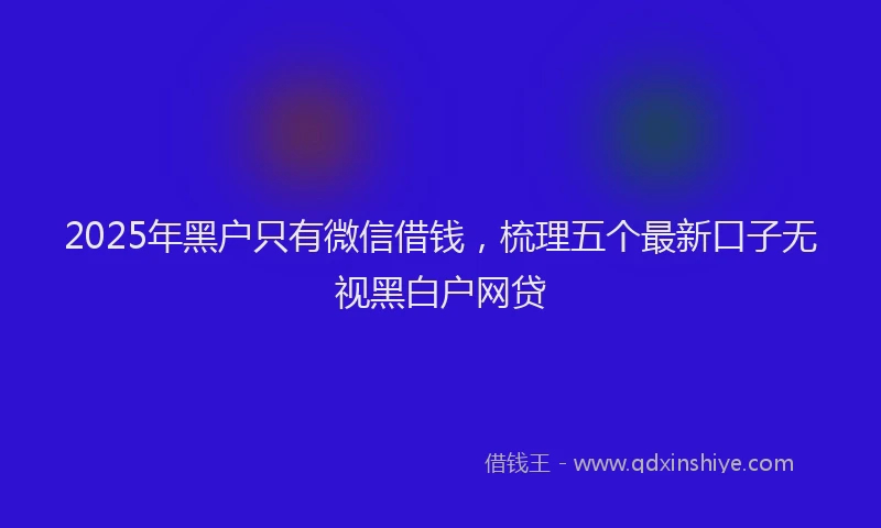 2025年黑户只有微信借钱，梳理五个最新口子无视黑白户网贷