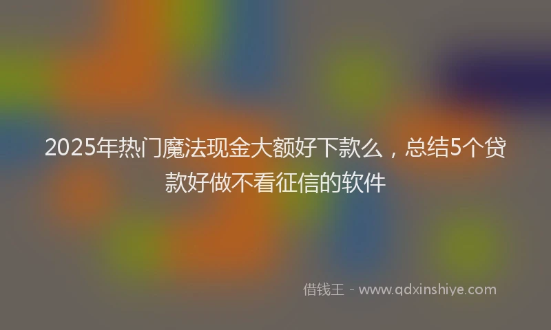 2025年热门魔法现金大额好下款么，总结5个贷款好做不看征信的软件