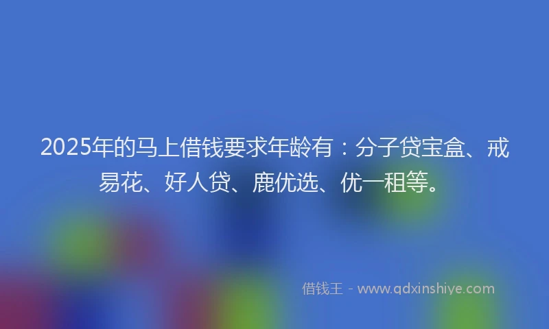 2025年的马上借钱要求年龄有：分子贷宝盒、戒易花、好人贷、鹿优选、优一租等。