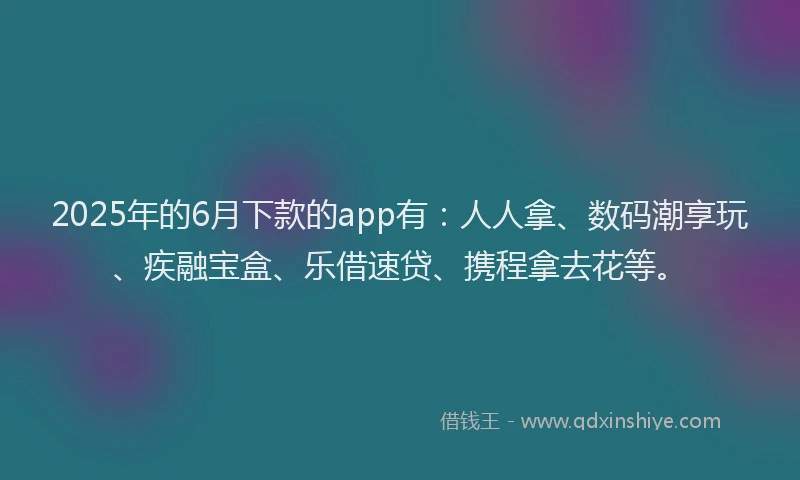 2025年的6月下款的app有：人人拿、数码潮享玩、疾融宝盒、乐借速贷、携程拿去花等。